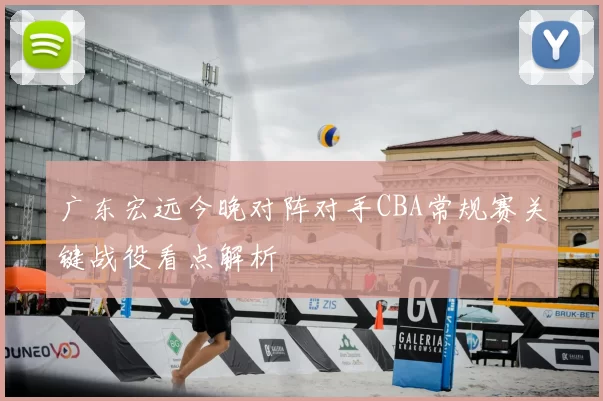 广东宏远今晚对阵对手CBA常规赛关键战役看点解析