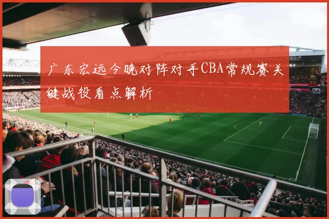 广东宏远今晚对阵对手CBA常规赛关键战役看点解析