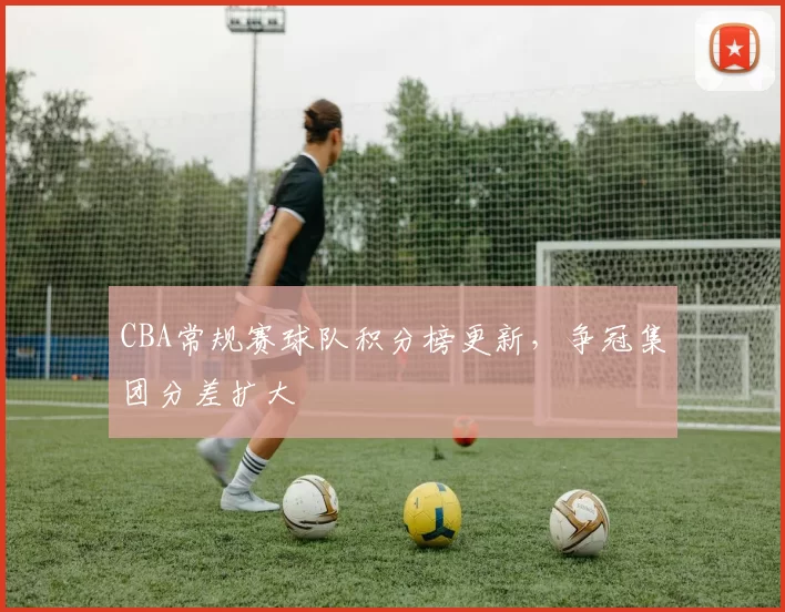 CBA常规赛球队积分榜更新，争冠集团分差扩大