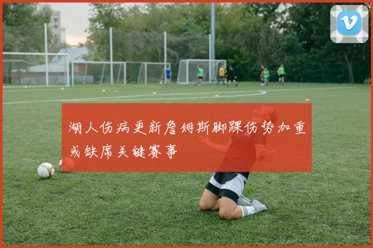 湖人伤病更新詹姆斯脚踝伤势加重或缺席关键赛事
