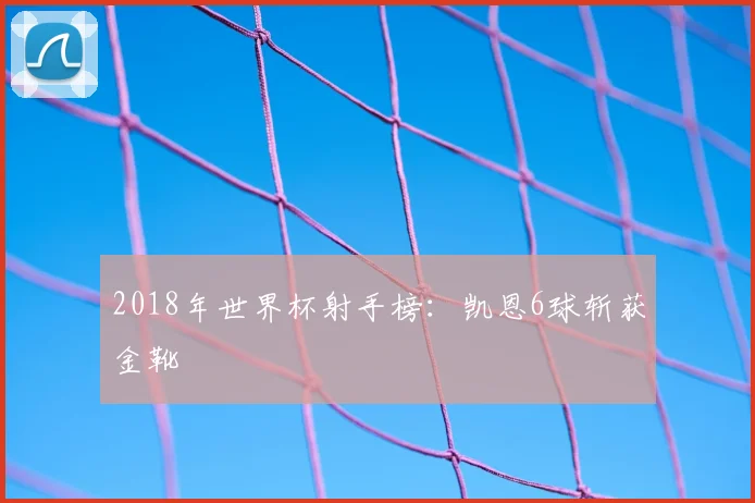 2018年世界杯射手榜：凯恩6球斩获金靴