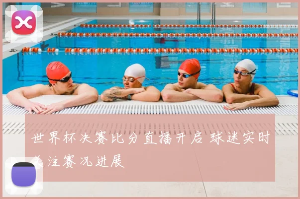 世界杯决赛比分直播开启 球迷实时关注赛况进展