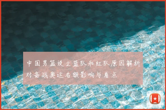 中国男篮设立蓝队和红队原因解析对备战奥运名额影响与看点